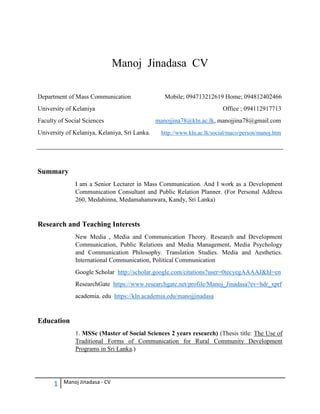 1 Manoj Jinadasa - CV
Manoj Jinadasa CV
Department of Mass Communication Mobile; 094713212619 Home; 094812402466
University of Kelaniya Office ; 094112917713
Faculty of Social Sciences manojjina78@kln.ac.lk, manojjina78@gmail.com
University of Kelaniya, Kelaniya, Sri Lanka. http://www.kln.ac.lk/social/maco/person/manoj.htm
Summary
I am a Senior Lecturer in Mass Communication. And I work as a Development
Communication Consultant and Public Relation Planner. (For Personal Address
260, Medahinna, Medamahanuwara, Kandy, Sri Lanka)
Research and Teaching Interests
New Media , Media and Communication Theory. Research and Development
Communication, Public Relations and Media Management, Media Psychology
and Communication Philosophy. Translation Studies. Media and Aesthetics.
International Communication, Political Communication
Google Scholar http://scholar.google.com/citations?user=0tecyegAAAAJ&hl=en
ResearchGate https://www.researchgate.net/profile/Manoj_Jinadasa?ev=hdr_xprf
academia. edu https://kln.academia.edu/manojjinadasa
Education
1. MSSc (Master of Social Sciences 2 years research) (Thesis title: The Use of
Traditional Forms of Communication for Rural Community Development
Programs in Sri Lanka.)
 