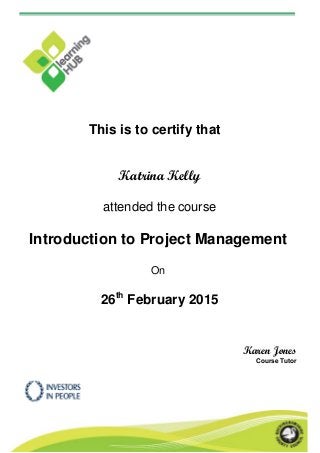 This is to certify that
Katrina Kelly
attended the course
Introduction to Project Management
On
26th
February 2015
Karen Jones
Course Tutor
 