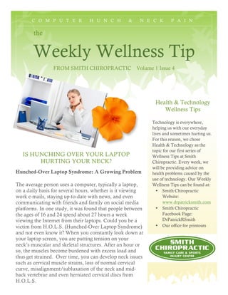 C O M P U T E R H U N C H & N E C K P A I N
the
Weekly Wellness Tip
FROM SMITH CHIROPRACTIC Volume 1 Issue 4
Health & Technology
Wellness Tips
Technology is everywhere,
helping us with our everyday
lives and sometimes hurting us.
For this reason, we chose
Health & Technology as the
topic for our first series of
Wellness Tips at Smith
Chiropractic. Every week, we
will be providing advice on
health problems caused by the
use of technology. Our Weekly
Wellness Tips can be found at:
• Smith Chiropractic
Website:
www.drpatricksmith.com
• Smith Chiropractic
Facebook Page:
DrPatrickRSmith
• Our office for printouts
IS HUNCHING OVER YOUR LAPTOP
HURTING YOUR NECK?
Hunched-Over Laptop Syndrome: A Growing Problem
The average person uses a computer, typically a laptop,
on a daily basis for several hours, whether is it viewing
work e-mails, staying up-to-date with news, and even
communicating with friends and family on social media
platforms. In one study, it was found that people between
the ages of 16 and 24 spend about 27 hours a week
viewing the Internet from their laptops. Could you be a
victim from H.O.L.S. (Hunched-Over Laptop Syndrome)
and not even know it? When you constantly look down at
your laptop screen, you are putting tension on your
neck’s muscular and skeletal structures. After an hour or
so, the muscles become burdened with excess load and
thus get strained. Over time, you can develop neck issues
such as cervical muscle strains, loss of normal cervical
curve, misalignment/subluxation of the neck and mid-
back vertebrae and even herniated cervical discs from
H.O.L.S.
 