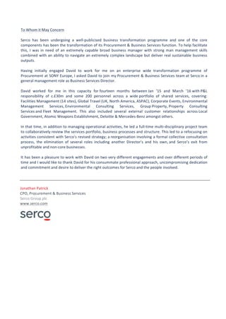To	Whom	it	May	Concern	
		
Serco	 has	 been	 undergoing	 a	 well-publicised	 business	 transformation	 programme	 and	 one	 of	 the	 core	
components	has	been	the	transformation	of	its	Procurement	&	Business	Services	function.	To	help	facilitate	
this,	 I	 was	 in	 need	 of	 an	 extremely	 capable	 broad	 business	 manager	 with	 strong	 man	 management	 skills	
combined	with	an	ability	to	navigate	an	extremely	complex	landscape	but	deliver	real	sustainable	business	
outputs.	
		
Having	 initially	 engaged	 David	 to	 work	 for	 me	 on	 an	 enterprise	 wide	 transformation	 programme	 of	
Procurement	at	SONY	Europe,	I	asked	David	to	join	my	Procurement	&	Business	Services	team	at	Serco	in	a	
general	management	role	as	Business	Services	Director.	
		
David	 worked	 for	 me	 in	 this	 capacity	 for	fourteen	 months	 between	Jan	 ’15	 and	 March	 ’16	with	P&L	
responsibility	 of	 c.£30m	 and	 some	 200	 personnel	 across	 a	 wide	portfolio	 of	 shared	 services,	 covering:	
Facilities	Management	(14	sites),	Global	Travel	(UK,	North	America,	ASPAC),	Corporate	Events,	Environmental	
Management	 Services,	Environmental	 Consulting	 Services,	 Group	Property,	Property	 Consulting	
Services	and	Fleet	 Management.	 This	 also	 included	 several	 external	 customer	 relationships	 across	Local	
Government,	Atomic	Weapons	Establishment,	Deloitte	&	Mercedes-Benz	amongst	others.	
		
In	that	time,	in	addition	to	managing	operational	activities,	he	led	a	full-time	multi-disciplinary	project	team	
to	collaboratively	review	the	services	portfolio,	business	processes	and	structure.	This	led	to	a	refocusing	on	
activities	consistent	with	Serco’s	revised	strategy;	a	reorganisation	involving	a	formal	collective	consultation	
process,	 the	 elimination	 of	 several	 roles	 including	 another	 Director’s	 and	 his	 own,	and	 Serco’s	 exit	 from	
unprofitable	and	non-core	businesses.		
		
It	has	been	a	pleasure	to	work	with	David	on	two	very	different	engagements	and	over	different	periods	of	
time	and	I	would	like	to	thank	David	for	his	consummate	professional	approach,	uncompromising	dedication	
and	commitment	and	desire	to	deliver	the	right	outcomes	for	Serco	and	the	people	involved.			
		
		
	
Jonathan	Patrick		
CPO,	Procurement	&	Business	Services		
Serco	Group	plc			
www.serco.com	
	
	
		
		
		
 
