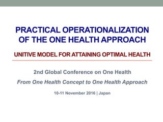 PRACTICAL OPERATIONALIZATION
OF THE ONE HEALTH APPROACH
UNITIVE MODEL FOR ATTAINING OPTIMAL HEALTH
2nd Global Conference on One Health
From One Health Concept to One Health Approach
10-11 November 2016 | Japan
 