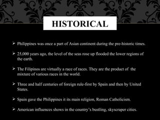 HISTORICAL
 Philippines was once a part of Asian continent during the pre-historic times.
 25,000 years ago, the level of the seas rose up flooded the lower regions of
the earth.
 The Filipinos are virtually a race of races. They are the product of the
mixture of various races in the world.
 Three and half centuries of foreign rule-first by Spain and then by United
States.
 Spain gave the Philippines it its main religion, Roman Catholicism.
 American influences shows in the country’s bustling, skyscraper cities.
 