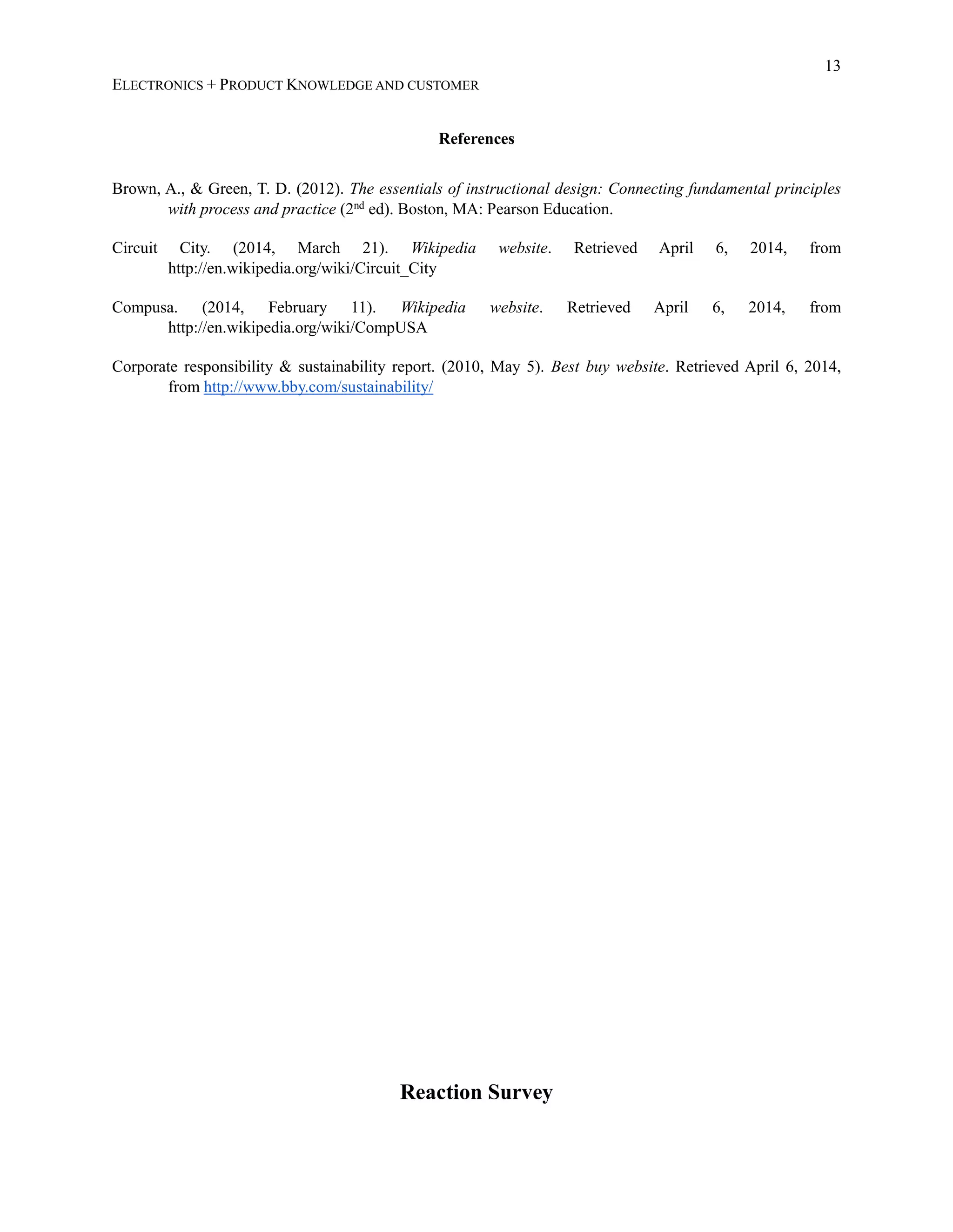 13
ELECTRONICS + PRODUCT KNOWLEDGE AND CUSTOMER
References
Brown, A., &amp; Green, T. D. (2012). The essentials of instructional design: Connecting fundamental principles
with process and practice (2nd
ed). Boston, MA: Pearson Education.
Circuit City. (2014, March 21). Wikipedia website. Retrieved April 6, 2014, from
http://en.wikipedia.org/wiki/Circuit_City
Compusa. (2014, February 11). Wikipedia website. Retrieved April 6, 2014, from
http://en.wikipedia.org/wiki/CompUSA
Corporate responsibility &amp; sustainability report. (2010, May 5). Best buy website. Retrieved April 6, 2014,
from http://www.bby.com/sustainability/
Reaction Survey
 