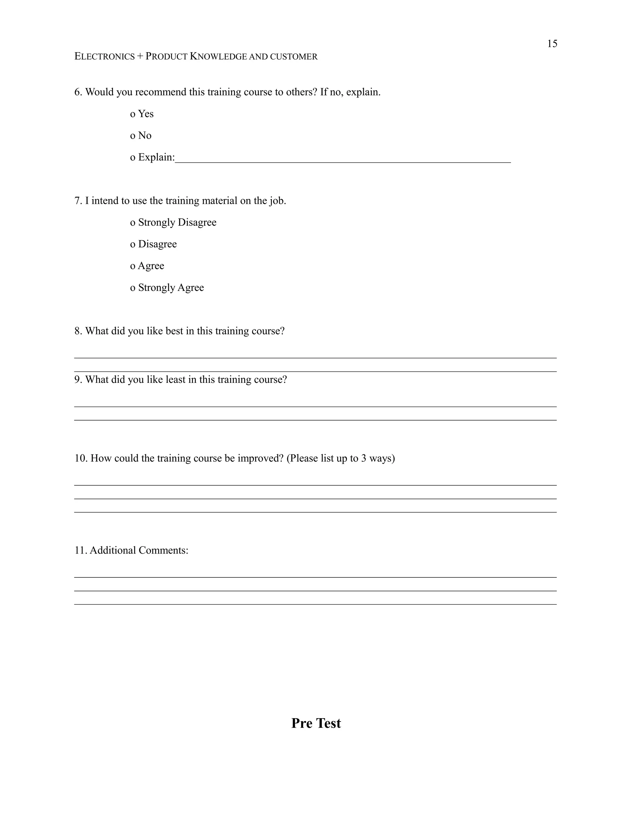 15
ELECTRONICS + PRODUCT KNOWLEDGE AND CUSTOMER
6. Would you recommend this training course to others? If no, explain.
o Yes
o No
o Explain:______________________________________________________________
7. I intend to use the training material on the job.
o Strongly Disagree
o Disagree
o Agree
o Strongly Agree
8. What did you like best in this training course?
_________________________________________________________________________________________
_________________________________________________________________________________________
9. What did you like least in this training course?
_________________________________________________________________________________________
_________________________________________________________________________________________
10. How could the training course be improved? (Please list up to 3 ways)
_________________________________________________________________________________________
_________________________________________________________________________________________
_________________________________________________________________________________________
11. Additional Comments:
_________________________________________________________________________________________
_________________________________________________________________________________________
_________________________________________________________________________________________
Pre Test
 