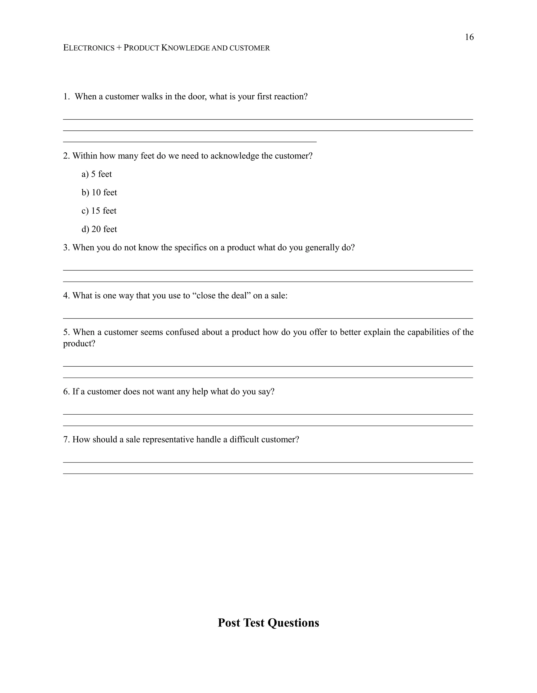 16
ELECTRONICS + PRODUCT KNOWLEDGE AND CUSTOMER
1. When a customer walks in the door, what is your first reaction?
_________________________________________________________________________________________
_________________________________________________________________________________________
_______________________________________________________
2. Within how many feet do we need to acknowledge the customer?
a) 5 feet
b) 10 feet
c) 15 feet
d) 20 feet
3. When you do not know the specifics on a product what do you generally do?
_________________________________________________________________________________________
_________________________________________________________________________________________
4. What is one way that you use to “close the deal” on a sale:
_________________________________________________________________________________________
5. When a customer seems confused about a product how do you offer to better explain the capabilities of the
product?
_________________________________________________________________________________________
_________________________________________________________________________________________
6. If a customer does not want any help what do you say?
_________________________________________________________________________________________
_________________________________________________________________________________________
7. How should a sale representative handle a difficult customer?
_________________________________________________________________________________________
_________________________________________________________________________________________
Post Test Questions
 