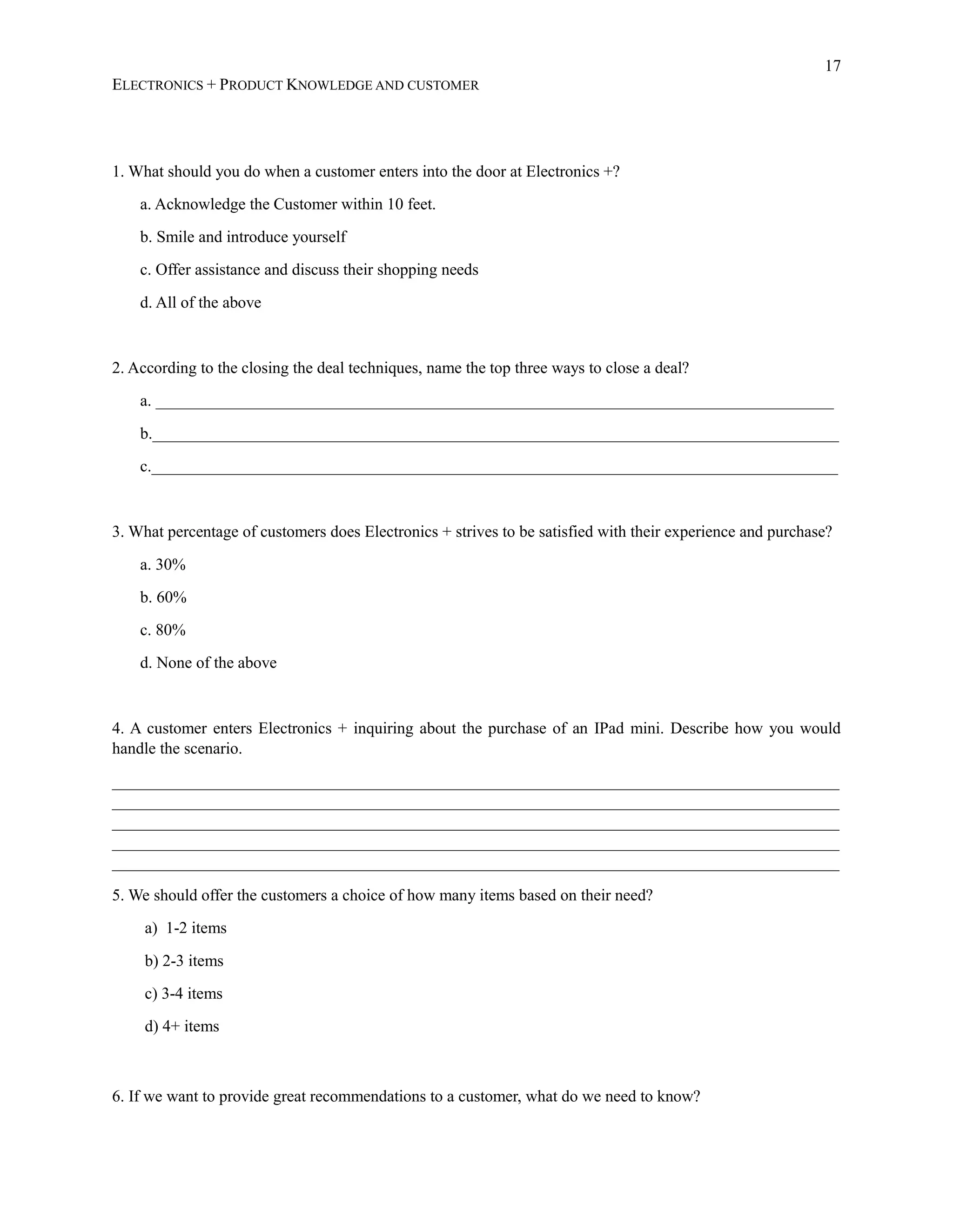 17
ELECTRONICS + PRODUCT KNOWLEDGE AND CUSTOMER
1. What should you do when a customer enters into the door at Electronics +?
a. Acknowledge the Customer within 10 feet.
b. Smile and introduce yourself
c. Offer assistance and discuss their shopping needs
d. All of the above
2. According to the closing the deal techniques, name the top three ways to close a deal?
a. ___________________________________________________________________________________
b.____________________________________________________________________________________
c.____________________________________________________________________________________
3. What percentage of customers does Electronics + strives to be satisfied with their experience and purchase?
a. 30%
b. 60%
c. 80%
d. None of the above
4. A customer enters Electronics + inquiring about the purchase of an IPad mini. Describe how you would
handle the scenario.
_________________________________________________________________________________________
_________________________________________________________________________________________
_________________________________________________________________________________________
_________________________________________________________________________________________
_________________________________________________________________________________________
5. We should offer the customers a choice of how many items based on their need?
a) 1-2 items
b) 2-3 items
c) 3-4 items
d) 4+ items
6. If we want to provide great recommendations to a customer, what do we need to know?
 