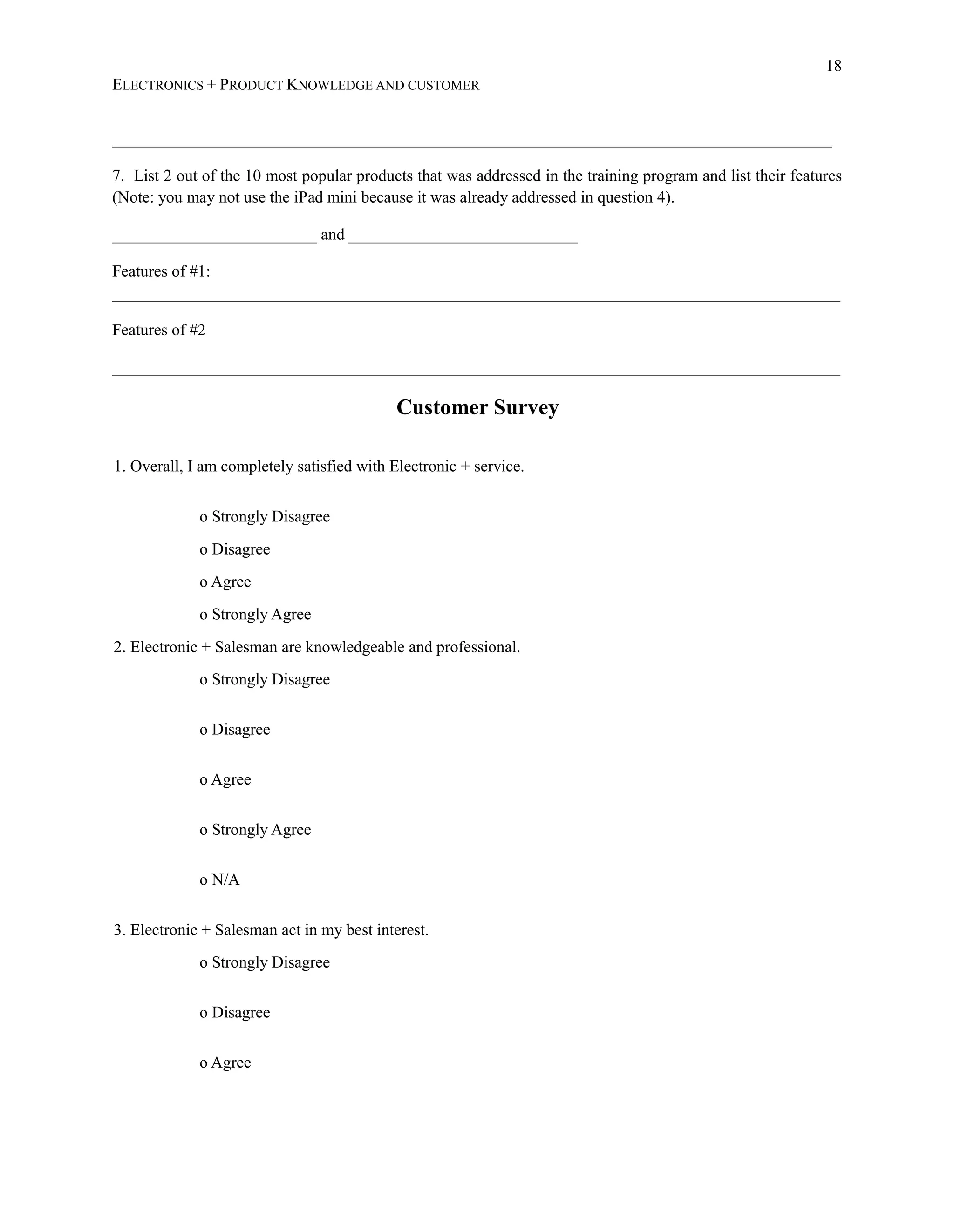 18
ELECTRONICS + PRODUCT KNOWLEDGE AND CUSTOMER
________________________________________________________________________________________
7. List 2 out of the 10 most popular products that was addressed in the training program and list their features
(Note: you may not use the iPad mini because it was already addressed in question 4).
_________________________ and ____________________________
Features of #1:
_________________________________________________________________________________________
Features of #2
_________________________________________________________________________________________
Customer Survey
1. Overall, I am completely satisfied with Electronic + service.
o Strongly Disagree
o Disagree
o Agree
o Strongly Agree
2. Electronic + Salesman are knowledgeable and professional.
o Strongly Disagree
o Disagree
o Agree
o Strongly Agree
o N/A
3. Electronic + Salesman act in my best interest.
o Strongly Disagree
o Disagree
o Agree
 
