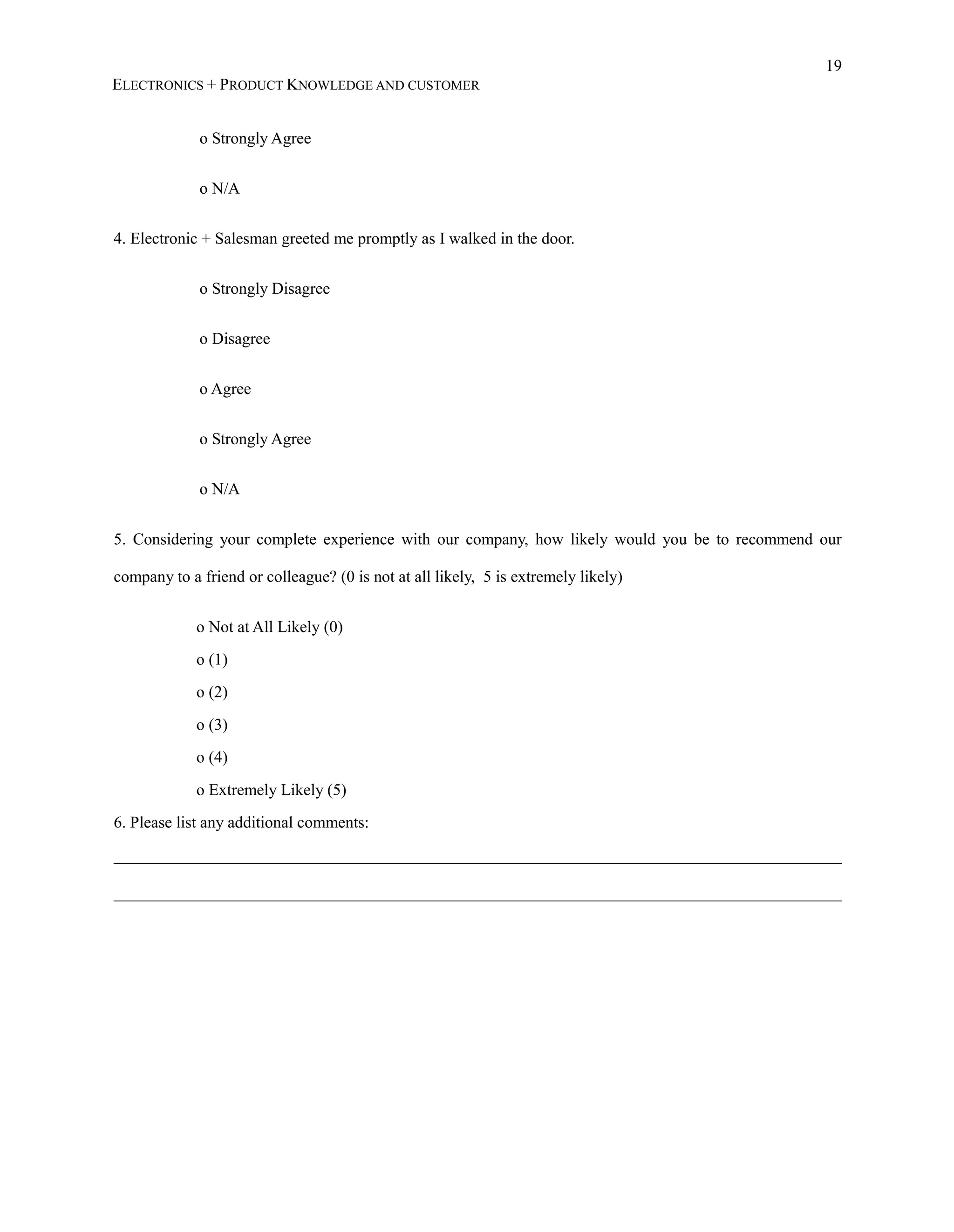 19
ELECTRONICS + PRODUCT KNOWLEDGE AND CUSTOMER
o Strongly Agree
o N/A
4. Electronic + Salesman greeted me promptly as I walked in the door.
o Strongly Disagree
o Disagree
o Agree
o Strongly Agree
o N/A
5. Considering your complete experience with our company, how likely would you be to recommend our
company to a friend or colleague? (0 is not at all likely, 5 is extremely likely)
o Not at All Likely (0)
o (1)
o (2)
o (3)
o (4)
o Extremely Likely (5)
6. Please list any additional comments:
_________________________________________________________________________________________
_________________________________________________________________________________________
 