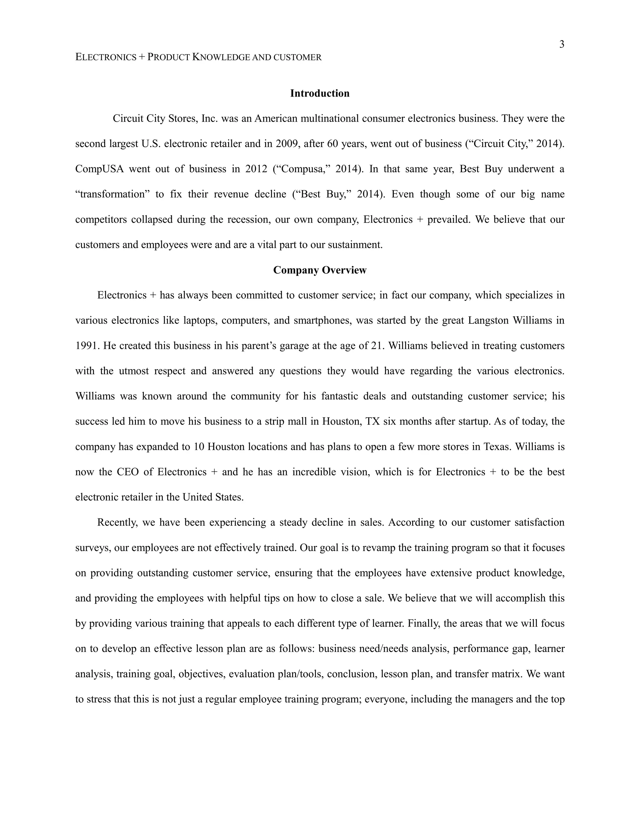 3
ELECTRONICS + PRODUCT KNOWLEDGE AND CUSTOMER
Introduction
Circuit City Stores, Inc. was an American multinational consumer electronics business. They were the
second largest U.S. electronic retailer and in 2009, after 60 years, went out of business (“Circuit City,” 2014).
CompUSA went out of business in 2012 (“Compusa,” 2014). In that same year, Best Buy underwent a
“transformation” to fix their revenue decline (“Best Buy,” 2014). Even though some of our big name
competitors collapsed during the recession, our own company, Electronics + prevailed. We believe that our
customers and employees were and are a vital part to our sustainment.
Company Overview
Electronics + has always been committed to customer service; in fact our company, which specializes in
various electronics like laptops, computers, and smartphones, was started by the great Langston Williams in
1991. He created this business in his parent’s garage at the age of 21. Williams believed in treating customers
with the utmost respect and answered any questions they would have regarding the various electronics.
Williams was known around the community for his fantastic deals and outstanding customer service; his
success led him to move his business to a strip mall in Houston, TX six months after startup. As of today, the
company has expanded to 10 Houston locations and has plans to open a few more stores in Texas. Williams is
now the CEO of Electronics + and he has an incredible vision, which is for Electronics + to be the best
electronic retailer in the United States.
Recently, we have been experiencing a steady decline in sales. According to our customer satisfaction
surveys, our employees are not effectively trained. Our goal is to revamp the training program so that it focuses
on providing outstanding customer service, ensuring that the employees have extensive product knowledge,
and providing the employees with helpful tips on how to close a sale. We believe that we will accomplish this
by providing various training that appeals to each different type of learner. Finally, the areas that we will focus
on to develop an effective lesson plan are as follows: business need/needs analysis, performance gap, learner
analysis, training goal, objectives, evaluation plan/tools, conclusion, lesson plan, and transfer matrix. We want
to stress that this is not just a regular employee training program; everyone, including the managers and the top
 