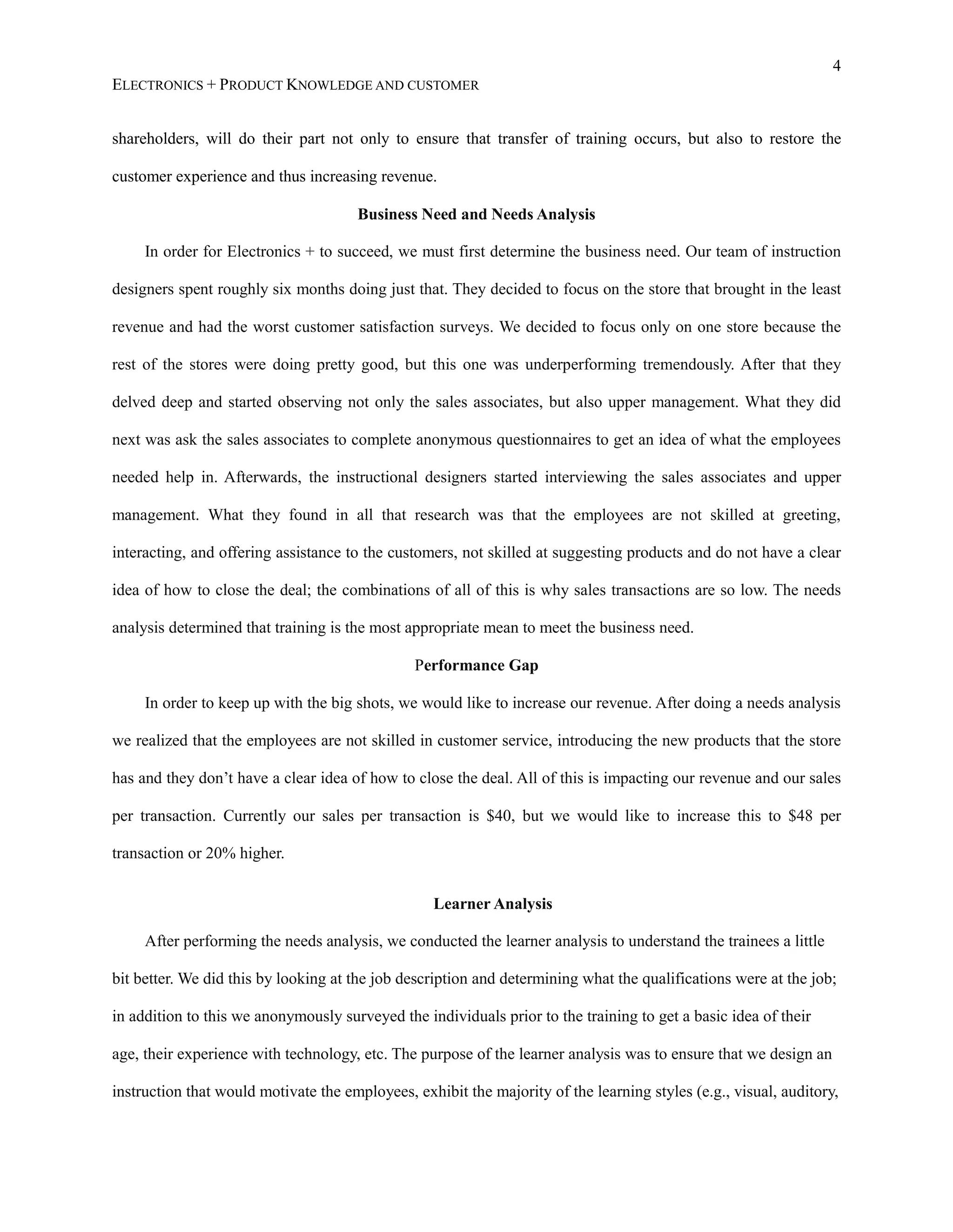 4
ELECTRONICS + PRODUCT KNOWLEDGE AND CUSTOMER
shareholders, will do their part not only to ensure that transfer of training occurs, but also to restore the
customer experience and thus increasing revenue.
Business Need and Needs Analysis
In order for Electronics + to succeed, we must first determine the business need. Our team of instruction
designers spent roughly six months doing just that. They decided to focus on the store that brought in the least
revenue and had the worst customer satisfaction surveys. We decided to focus only on one store because the
rest of the stores were doing pretty good, but this one was underperforming tremendously. After that they
delved deep and started observing not only the sales associates, but also upper management. What they did
next was ask the sales associates to complete anonymous questionnaires to get an idea of what the employees
needed help in. Afterwards, the instructional designers started interviewing the sales associates and upper
management. What they found in all that research was that the employees are not skilled at greeting,
interacting, and offering assistance to the customers, not skilled at suggesting products and do not have a clear
idea of how to close the deal; the combinations of all of this is why sales transactions are so low. The needs
analysis determined that training is the most appropriate mean to meet the business need.
Performance Gap
In order to keep up with the big shots, we would like to increase our revenue. After doing a needs analysis
we realized that the employees are not skilled in customer service, introducing the new products that the store
has and they don’t have a clear idea of how to close the deal. All of this is impacting our revenue and our sales
per transaction. Currently our sales per transaction is $40, but we would like to increase this to $48 per
transaction or 20% higher.
Learner Analysis
After performing the needs analysis, we conducted the learner analysis to understand the trainees a little
bit better. We did this by looking at the job description and determining what the qualifications were at the job;
in addition to this we anonymously surveyed the individuals prior to the training to get a basic idea of their
age, their experience with technology, etc. The purpose of the learner analysis was to ensure that we design an
instruction that would motivate the employees, exhibit the majority of the learning styles (e.g., visual, auditory,
 