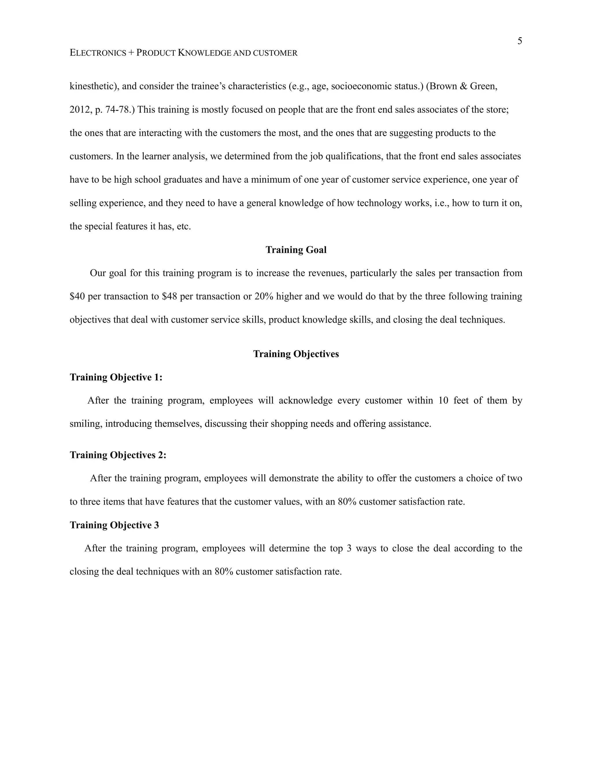 5
ELECTRONICS + PRODUCT KNOWLEDGE AND CUSTOMER
kinesthetic), and consider the trainee’s characteristics (e.g., age, socioeconomic status.) (Brown &amp; Green,
2012, p. 74-78.) This training is mostly focused on people that are the front end sales associates of the store;
the ones that are interacting with the customers the most, and the ones that are suggesting products to the
customers. In the learner analysis, we determined from the job qualifications, that the front end sales associates
have to be high school graduates and have a minimum of one year of customer service experience, one year of
selling experience, and they need to have a general knowledge of how technology works, i.e., how to turn it on,
the special features it has, etc.
Training Goal
Our goal for this training program is to increase the revenues, particularly the sales per transaction from
$40 per transaction to $48 per transaction or 20% higher and we would do that by the three following training
objectives that deal with customer service skills, product knowledge skills, and closing the deal techniques.
Training Objectives
Training Objective 1:
After the training program, employees will acknowledge every customer within 10 feet of them by
smiling, introducing themselves, discussing their shopping needs and offering assistance.
Training Objectives 2:
After the training program, employees will demonstrate the ability to offer the customers a choice of two
to three items that have features that the customer values, with an 80% customer satisfaction rate.
Training Objective 3
After the training program, employees will determine the top 3 ways to close the deal according to the
closing the deal techniques with an 80% customer satisfaction rate.
 