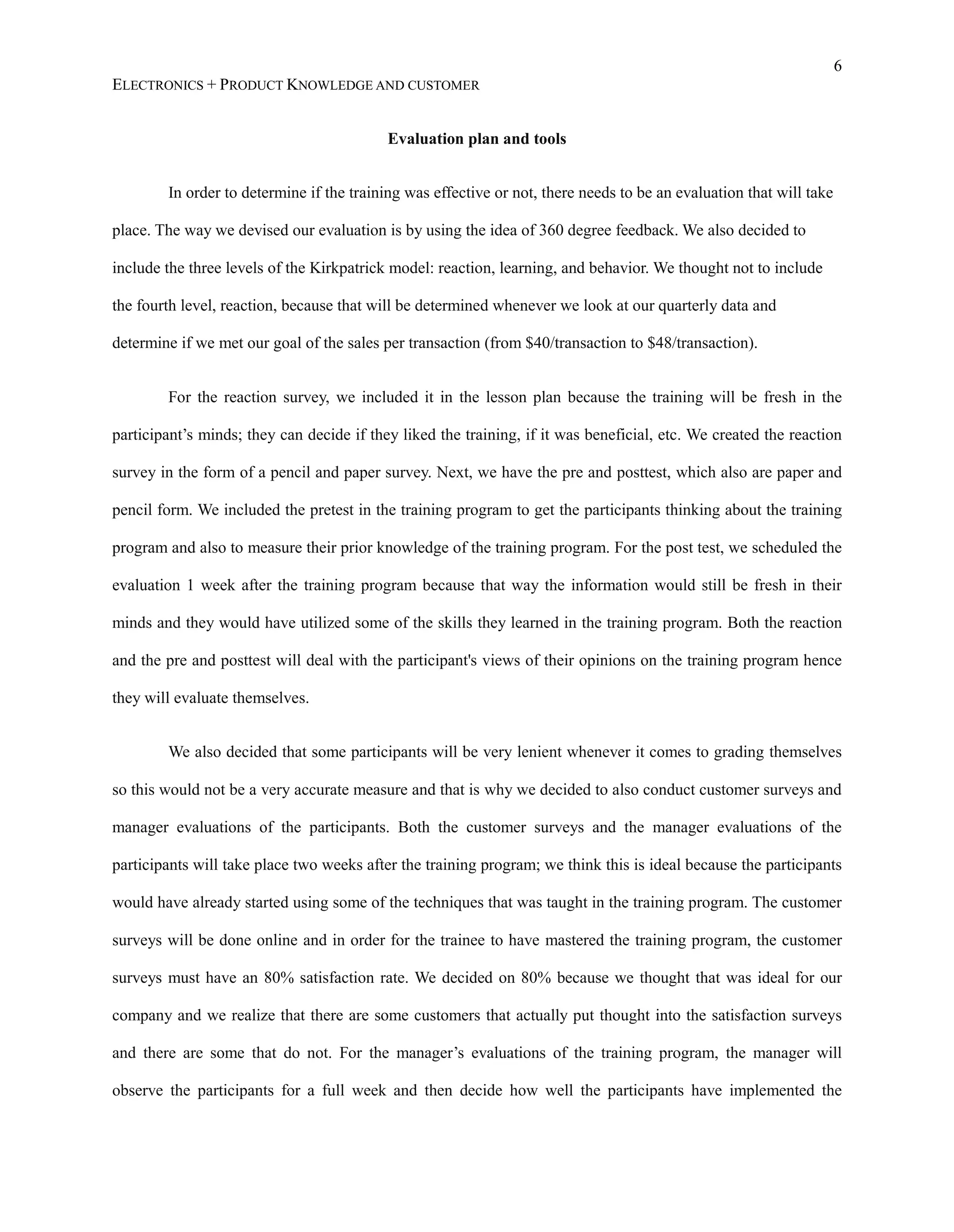 6
ELECTRONICS + PRODUCT KNOWLEDGE AND CUSTOMER
Evaluation plan and tools
In order to determine if the training was effective or not, there needs to be an evaluation that will take
place. The way we devised our evaluation is by using the idea of 360 degree feedback. We also decided to
include the three levels of the Kirkpatrick model: reaction, learning, and behavior. We thought not to include
the fourth level, reaction, because that will be determined whenever we look at our quarterly data and
determine if we met our goal of the sales per transaction (from $40/transaction to $48/transaction).
For the reaction survey, we included it in the lesson plan because the training will be fresh in the
participant’s minds; they can decide if they liked the training, if it was beneficial, etc. We created the reaction
survey in the form of a pencil and paper survey. Next, we have the pre and posttest, which also are paper and
pencil form. We included the pretest in the training program to get the participants thinking about the training
program and also to measure their prior knowledge of the training program. For the post test, we scheduled the
evaluation 1 week after the training program because that way the information would still be fresh in their
minds and they would have utilized some of the skills they learned in the training program. Both the reaction
and the pre and posttest will deal with the participant&#x27;s views of their opinions on the training program hence
they will evaluate themselves.
We also decided that some participants will be very lenient whenever it comes to grading themselves
so this would not be a very accurate measure and that is why we decided to also conduct customer surveys and
manager evaluations of the participants. Both the customer surveys and the manager evaluations of the
participants will take place two weeks after the training program; we think this is ideal because the participants
would have already started using some of the techniques that was taught in the training program. The customer
surveys will be done online and in order for the trainee to have mastered the training program, the customer
surveys must have an 80% satisfaction rate. We decided on 80% because we thought that was ideal for our
company and we realize that there are some customers that actually put thought into the satisfaction surveys
and there are some that do not. For the manager’s evaluations of the training program, the manager will
observe the participants for a full week and then decide how well the participants have implemented the
 