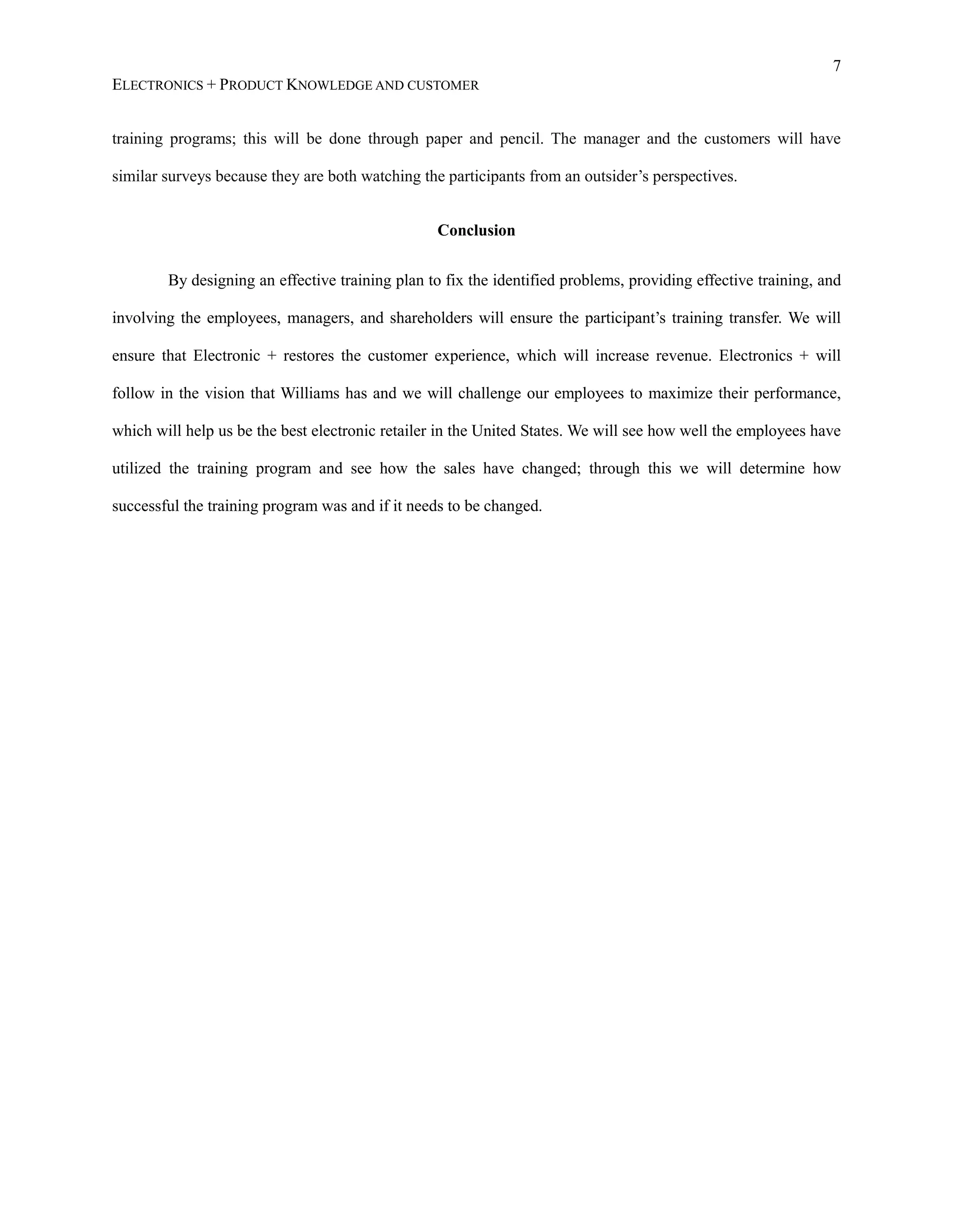 7
ELECTRONICS + PRODUCT KNOWLEDGE AND CUSTOMER
training programs; this will be done through paper and pencil. The manager and the customers will have
similar surveys because they are both watching the participants from an outsider’s perspectives.
Conclusion
By designing an effective training plan to fix the identified problems, providing effective training, and
involving the employees, managers, and shareholders will ensure the participant’s training transfer. We will
ensure that Electronic + restores the customer experience, which will increase revenue. Electronics + will
follow in the vision that Williams has and we will challenge our employees to maximize their performance,
which will help us be the best electronic retailer in the United States. We will see how well the employees have
utilized the training program and see how the sales have changed; through this we will determine how
successful the training program was and if it needs to be changed.
 