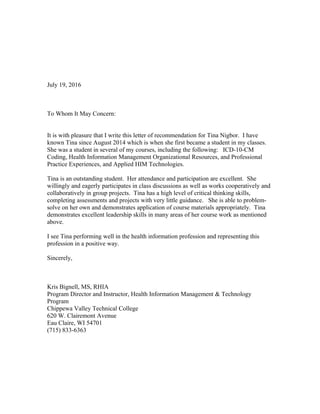 July 19, 2016
To Whom It May Concern:
It is with pleasure that I write this letter of recommendation for Tina Nigbor. I have
known Tina since August 2014 which is when she first became a student in my classes.
She was a student in several of my courses, including the following: ICD-10-CM
Coding, Health Information Management Organizational Resources, and Professional
Practice Experiences, and Applied HIM Technologies.
Tina is an outstanding student. Her attendance and participation are excellent. She
willingly and eagerly participates in class discussions as well as works cooperatively and
collaboratively in group projects. Tina has a high level of critical thinking skills,
completing assessments and projects with very little guidance. She is able to problem-
solve on her own and demonstrates application of course materials appropriately. Tina
demonstrates excellent leadership skills in many areas of her course work as mentioned
above.
I see Tina performing well in the health information profession and representing this
profession in a positive way.
Sincerely,
Kris Bignell, MS, RHIA
Program Director and Instructor, Health Information Management & Technology
Program
Chippewa Valley Technical College
620 W. Clairemont Avenue
Eau Claire, WI 54701
(715) 833-6363
 