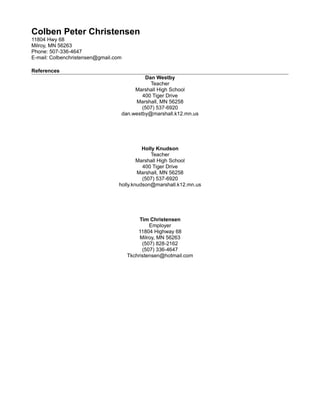 Colben Peter Christensen
11804 Hwy 68
Milroy, MN 56263
Phone: 507-336-4647
E-mail: Colbenchristensen@gmail.com
References
Dan Westby
Teacher
Marshall High School
400 Tiger Drive
Marshall, MN 56258
(507) 537-6920
dan.westby@marshall.k12.mn.us
Holly Knudson
Teacher
Marshall High School
400 Tiger Drive
Marshall, MN 56258
(507) 537-6920
holly.knudson@marshall.k12.mn.us
Tim Christensen
Employer
11804 Highway 68
Milroy, MN 56263
(507) 828-2162
(507) 336-4647
Tkchristensen@hotmail.com
 