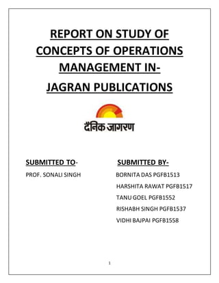 1
REPORT ON STUDY OF
CONCEPTS OF OPERATIONS
MANAGEMENT IN-
JAGRAN PUBLICATIONS
SUBMITTED TO- SUBMITTED BY-
PROF. SONALI SINGH BORNITA DAS PGFB1513
HARSHITA RAWAT PGFB1517
TANUGOEL PGFB1552
RISHABH SINGH PGFB1537
VIDHI BAJPAI PGFB1558
 
