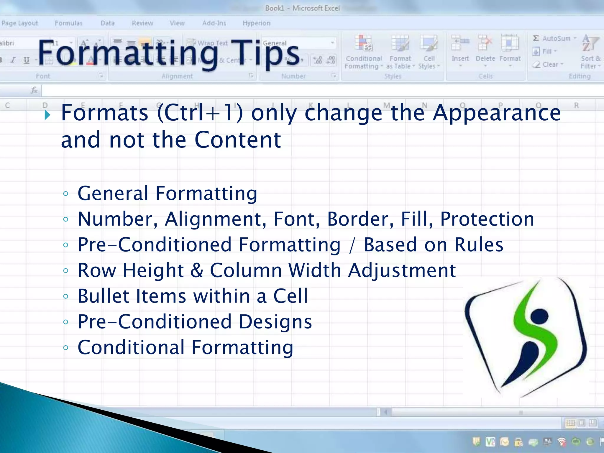  Formats (Ctrl+1) only change the Appearance
and not the Content
◦ General Formatting
◦ Number, Alignment, Font, Border, Fill, Protection
◦ Pre-Conditioned Formatting / Based on Rules
◦ Row Height & Column Width Adjustment
◦ Bullet Items within a Cell
◦ Pre-Conditioned Designs
◦ Conditional Formatting
 