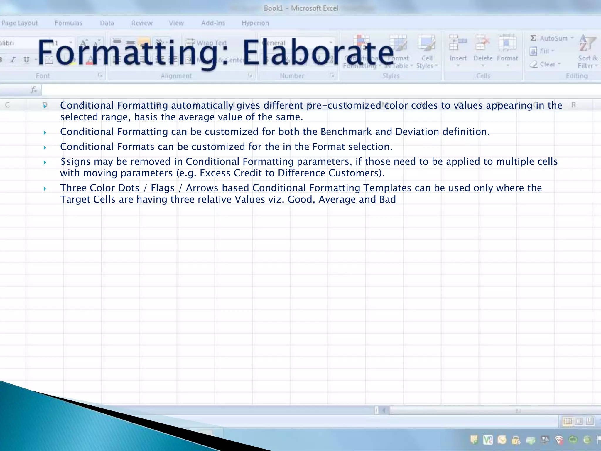  Conditional Formatting automatically gives different pre-customized color codes to values appearing in the
selected range, basis the average value of the same.
 Conditional Formatting can be customized for both the Benchmark and Deviation definition.
 Conditional Formats can be customized for the in the Format selection.
 $signs may be removed in Conditional Formatting parameters, if those need to be applied to multiple cells
with moving parameters (e.g. Excess Credit to Difference Customers).
 Three Color Dots / Flags / Arrows based Conditional Formatting Templates can be used only where the
Target Cells are having three relative Values viz. Good, Average and Bad
 