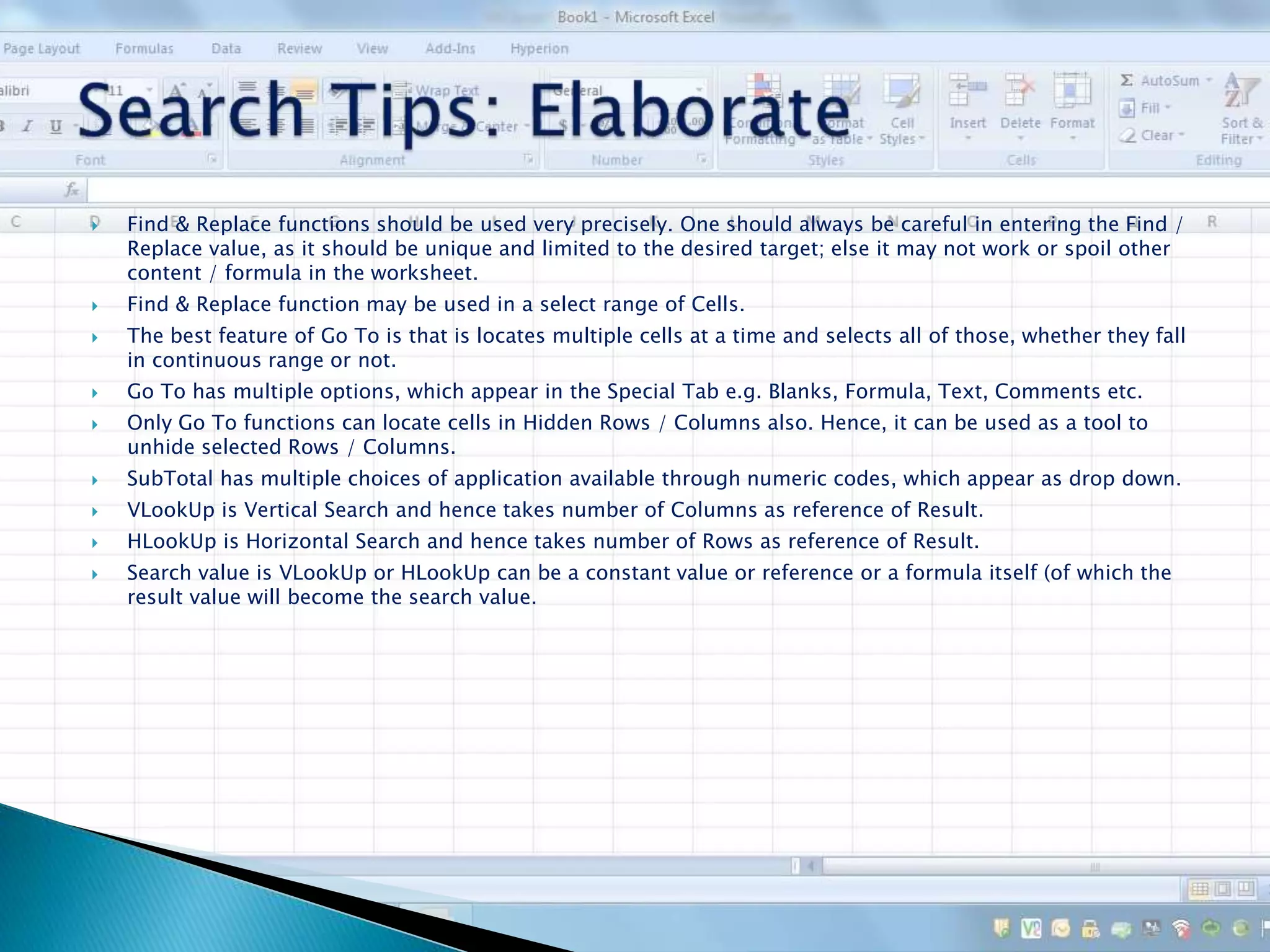  Find & Replace functions should be used very precisely. One should always be careful in entering the Find /
Replace value, as it should be unique and limited to the desired target; else it may not work or spoil other
content / formula in the worksheet.
 Find & Replace function may be used in a select range of Cells.
 The best feature of Go To is that is locates multiple cells at a time and selects all of those, whether they fall
in continuous range or not.
 Go To has multiple options, which appear in the Special Tab e.g. Blanks, Formula, Text, Comments etc.
 Only Go To functions can locate cells in Hidden Rows / Columns also. Hence, it can be used as a tool to
unhide selected Rows / Columns.
 SubTotal has multiple choices of application available through numeric codes, which appear as drop down.
 VLookUp is Vertical Search and hence takes number of Columns as reference of Result.
 HLookUp is Horizontal Search and hence takes number of Rows as reference of Result.
 Search value is VLookUp or HLookUp can be a constant value or reference or a formula itself (of which the
result value will become the search value.
 