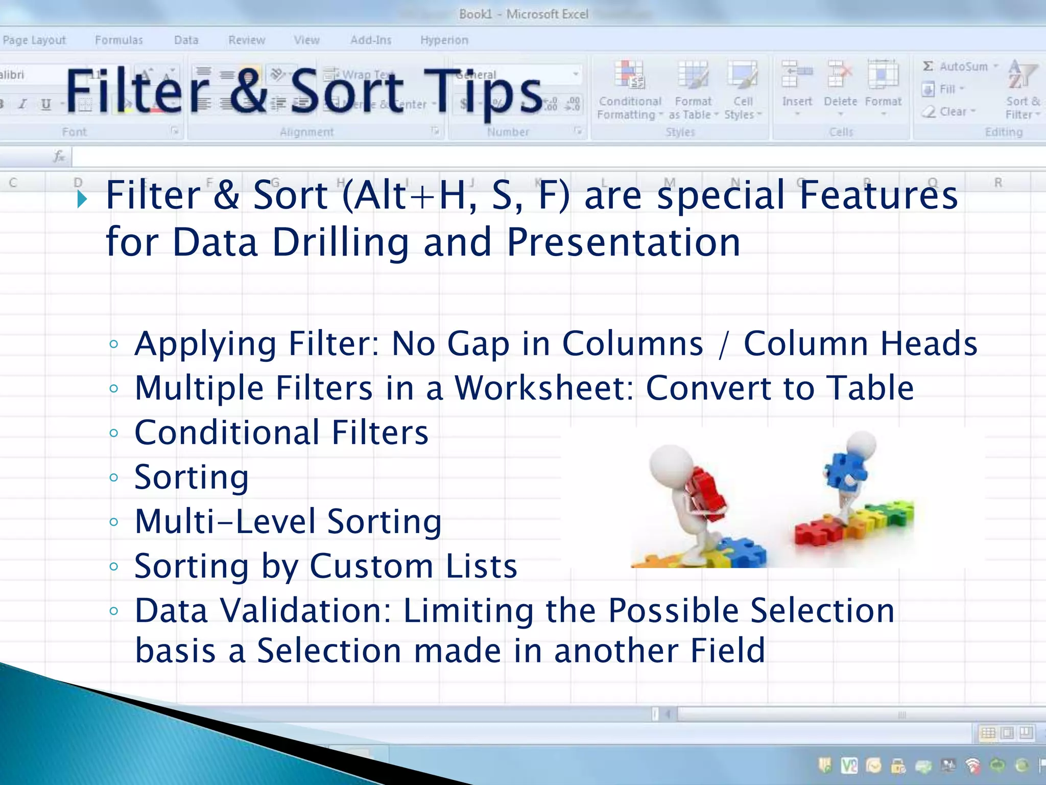  Filter & Sort (Alt+H, S, F) are special Features
for Data Drilling and Presentation
◦ Applying Filter: No Gap in Columns / Column Heads
◦ Multiple Filters in a Worksheet: Convert to Table
◦ Conditional Filters
◦ Sorting
◦ Multi-Level Sorting
◦ Sorting by Custom Lists
◦ Data Validation: Limiting the Possible Selection
basis a Selection made in another Field
 