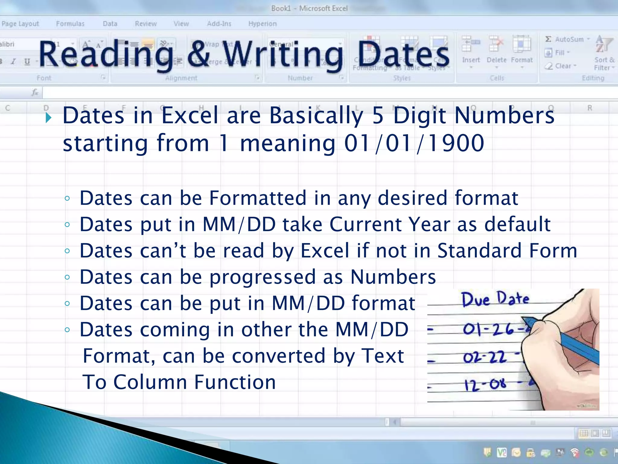  Dates in Excel are Basically 5 Digit Numbers
starting from 1 meaning 01/01/1900
◦ Dates can be Formatted in any desired format
◦ Dates put in MM/DD take Current Year as default
◦ Dates can’t be read by Excel if not in Standard Form
◦ Dates can be progressed as Numbers
◦ Dates can be put in MM/DD format
◦ Dates coming in other the MM/DD
Format, can be converted by Text
To Column Function
 