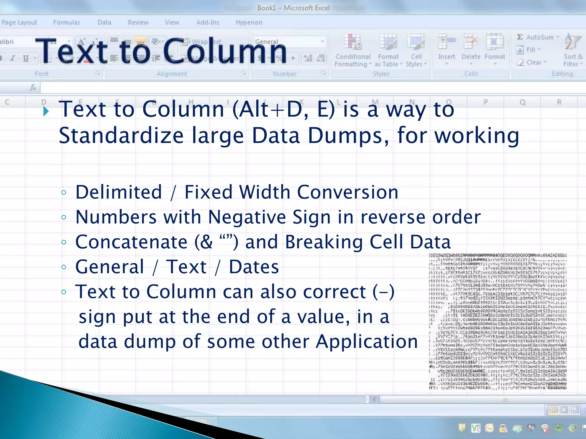  Text to Column (Alt+D, E) is a way to
Standardize large Data Dumps, for working
◦ Delimited / Fixed Width Conversion
◦ Numbers with Negative Sign in reverse order
◦ Concatenate (& “”) and Breaking Cell Data
◦ General / Text / Dates
◦ Text to Column can also correct (-)
sign put at the end of a value, in a
data dump of some other Application
 
