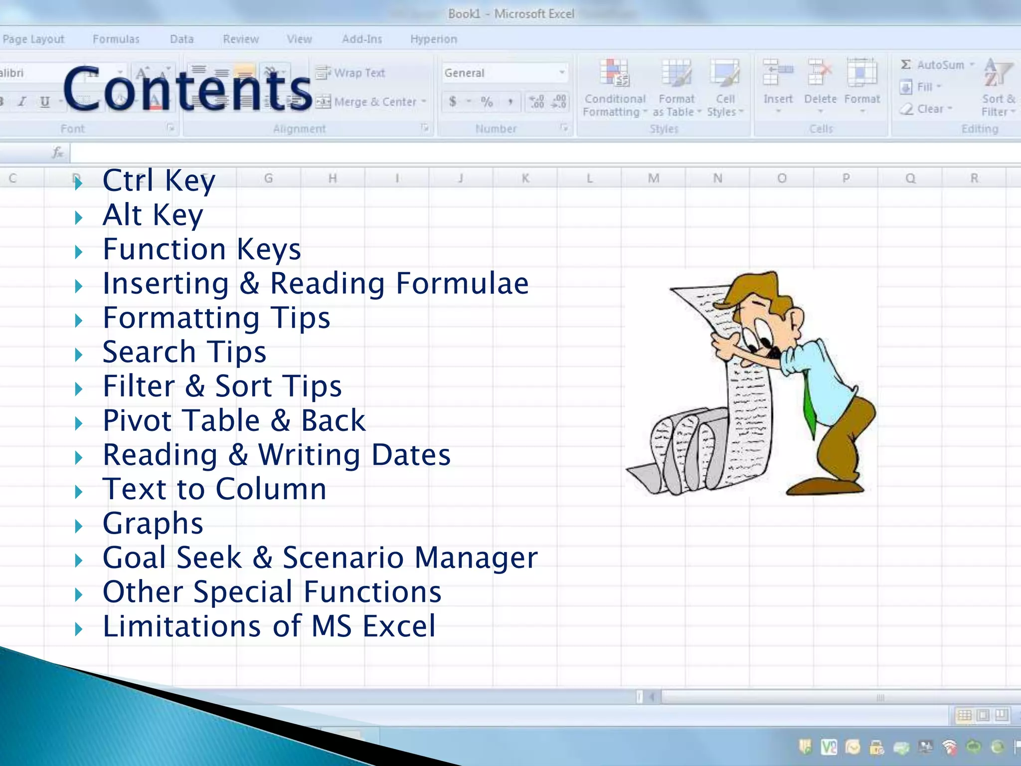  Ctrl Key
 Alt Key
 Function Keys
 Inserting & Reading Formulae
 Formatting Tips
 Search Tips
 Filter & Sort Tips
 Pivot Table & Back
 Reading & Writing Dates
 Text to Column
 Graphs
 Goal Seek & Scenario Manager
 Other Special Functions
 Limitations of MS Excel
 