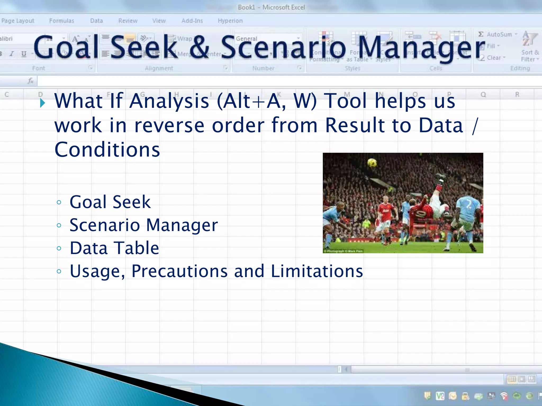  What If Analysis (Alt+A, W) Tool helps us
work in reverse order from Result to Data /
Conditions
◦ Goal Seek
◦ Scenario Manager
◦ Data Table
◦ Usage, Precautions and Limitations
 