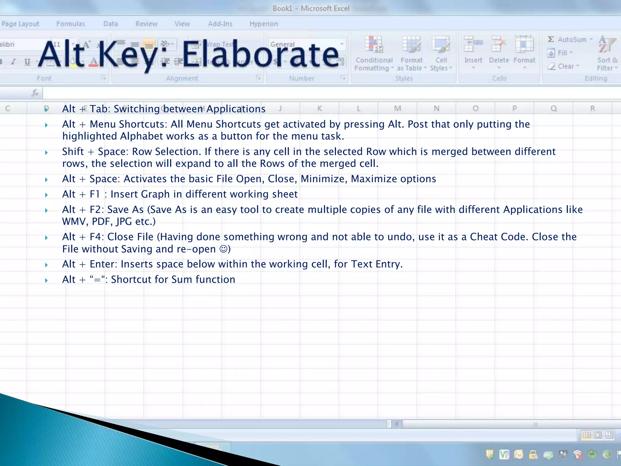  Alt + Tab: Switching between Applications
 Alt + Menu Shortcuts: All Menu Shortcuts get activated by pressing Alt. Post that only putting the
highlighted Alphabet works as a button for the menu task.
 Shift + Space: Row Selection. If there is any cell in the selected Row which is merged between different
rows, the selection will expand to all the Rows of the merged cell.
 Alt + Space: Activates the basic File Open, Close, Minimize, Maximize options
 Alt + F1 : Insert Graph in different working sheet
 Alt + F2: Save As (Save As is an easy tool to create multiple copies of any file with different Applications like
WMV, PDF, JPG etc.)
 Alt + F4: Close File (Having done something wrong and not able to undo, use it as a Cheat Code. Close the
File without Saving and re-open )
 Alt + Enter: Inserts space below within the working cell, for Text Entry.
 Alt + “=“: Shortcut for Sum function
 
