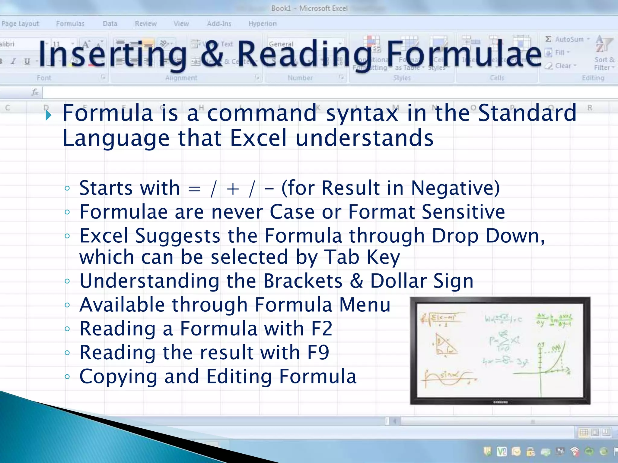  Formula is a command syntax in the Standard
Language that Excel understands
◦ Starts with = / + / - (for Result in Negative)
◦ Formulae are never Case or Format Sensitive
◦ Excel Suggests the Formula through Drop Down,
which can be selected by Tab Key
◦ Understanding the Brackets & Dollar Sign
◦ Available through Formula Menu
◦ Reading a Formula with F2
◦ Reading the result with F9
◦ Copying and Editing Formula
 