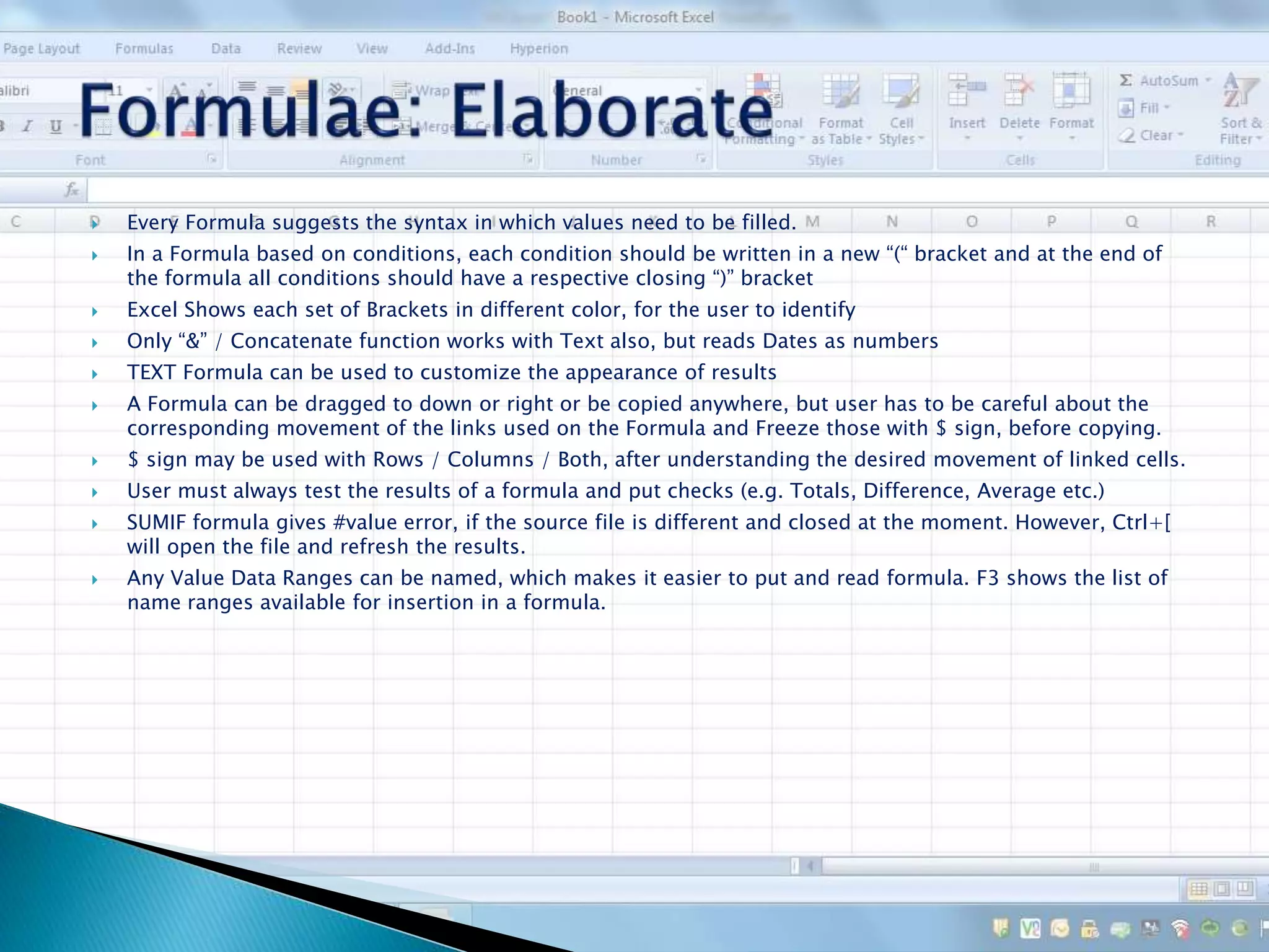  Every Formula suggests the syntax in which values need to be filled.
 In a Formula based on conditions, each condition should be written in a new “(“ bracket and at the end of
the formula all conditions should have a respective closing “)” bracket
 Excel Shows each set of Brackets in different color, for the user to identify
 Only “&” / Concatenate function works with Text also, but reads Dates as numbers
 TEXT Formula can be used to customize the appearance of results
 A Formula can be dragged to down or right or be copied anywhere, but user has to be careful about the
corresponding movement of the links used on the Formula and Freeze those with $ sign, before copying.
 $ sign may be used with Rows / Columns / Both, after understanding the desired movement of linked cells.
 User must always test the results of a formula and put checks (e.g. Totals, Difference, Average etc.)
 SUMIF formula gives #value error, if the source file is different and closed at the moment. However, Ctrl+[
will open the file and refresh the results.
 Any Value Data Ranges can be named, which makes it easier to put and read formula. F3 shows the list of
name ranges available for insertion in a formula.
 