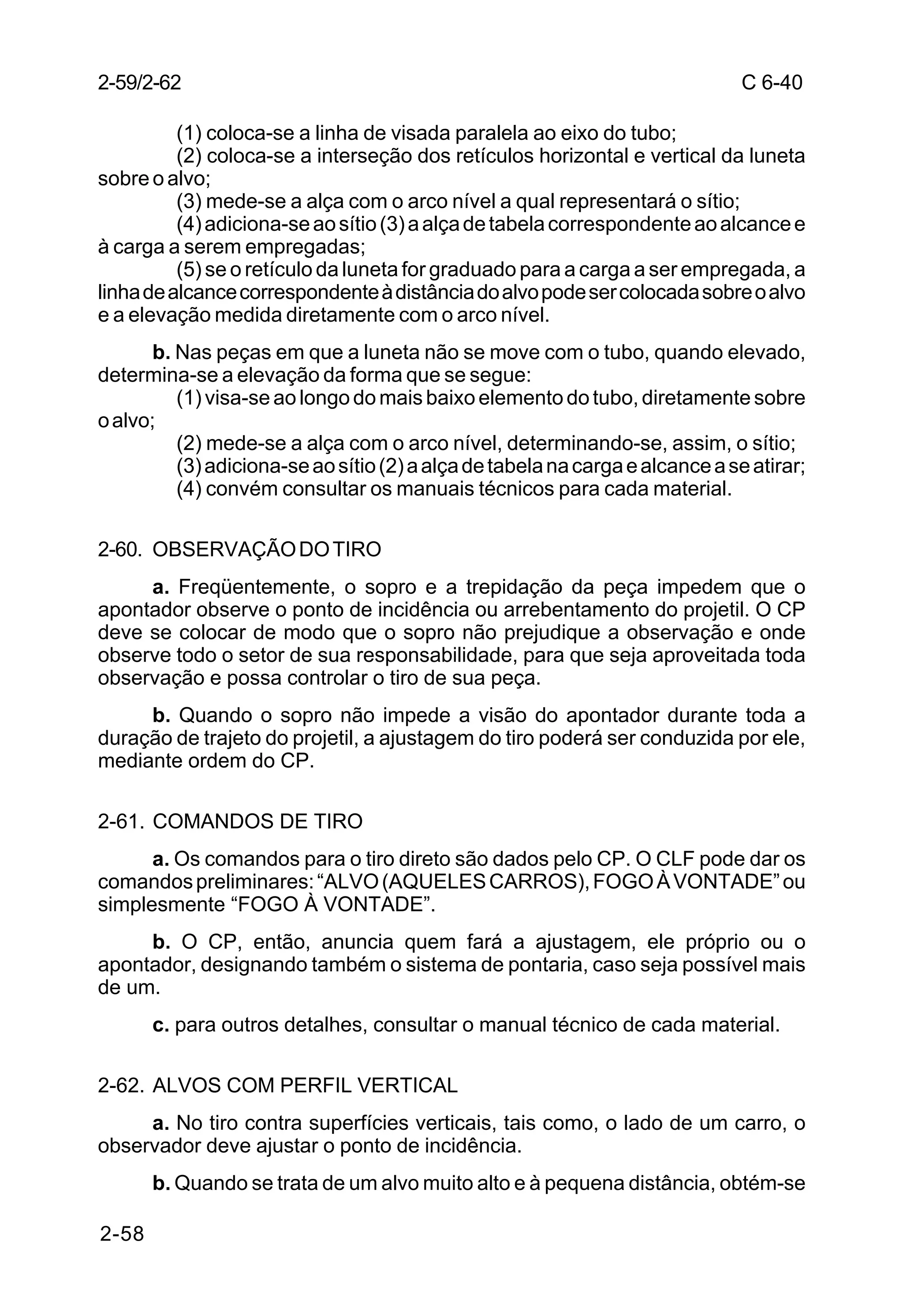 C 6-40 
2-59/2-62 
2-58 
(1) coloca-se a linha de visada paralela ao eixo do tubo; 
(2) coloca-se a interseção dos retículos horizontal e vertical da luneta 
sobre o alvo; 
(3) mede-se a alça com o arco nível a qual representará o sítio; 
(4) adiciona-se ao sítio (3) a alça de tabela correspondente ao alcance e 
à carga a serem empregadas; 
(5) se o retículo da luneta for graduado para a carga a ser empregada, a 
linha de alcance correspondente à distância do alvo pode ser colocada sobre o alvo 
e a elevação medida diretamente com o arco nível. 
b. Nas peças em que a luneta não se move com o tubo, quando elevado, 
determina-se a elevação da forma que se segue: 
(1) visa-se ao longo do mais baixo elemento do tubo, diretamente sobre 
o alvo; 
(2) mede-se a alça com o arco nível, determinando-se, assim, o sítio; 
(3) adiciona-se ao sítio (2) a alça de tabela na carga e alcance a se atirar; 
(4) convém consultar os manuais técnicos para cada material. 
2-60. OBSERVAÇÃO DO TIRO 
a. Freqüentemente, o sopro e a trepidação da peça impedem que o 
apontador observe o ponto de incidência ou arrebentamento do projetil. O CP 
deve se colocar de modo que o sopro não prejudique a observação e onde 
observe todo o setor de sua responsabilidade, para que seja aproveitada toda 
observação e possa controlar o tiro de sua peça. 
b. Quando o sopro não impede a visão do apontador durante toda a 
duração de trajeto do projetil, a ajustagem do tiro poderá ser conduzida por ele, 
mediante ordem do CP. 
2-61. COMANDOS DE TIRO 
a. Os comandos para o tiro direto são dados pelo CP. O CLF pode dar os 
comandos preliminares: “ALVO (AQUELES CARROS), FOGO À VONTADE” ou 
simplesmente “FOGO À VONTADE”. 
b. O CP, então, anuncia quem fará a ajustagem, ele próprio ou o 
apontador, designando também o sistema de pontaria, caso seja possível mais 
de um. 
c. para outros detalhes, consultar o manual técnico de cada material. 
2-62. ALVOS COM PERFIL VERTICAL 
a. No tiro contra superfícies verticais, tais como, o lado de um carro, o 
observador deve ajustar o ponto de incidência. 
b. Quando se trata de um alvo muito alto e à pequena distância, obtém-se 
 