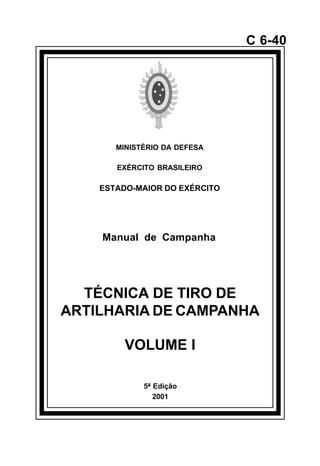 5ª Edição 
2001 
C 6-40 
MINISTÉRIO DA DEFESA 
EXÉRCITO BRASILEIRO 
ESTADO-MAIOR DO EXÉRCITO 
Manual de Campanha 
TÉCNICA DE TIRO DE 
ARTILHARIA DE CAMPANHA 
VOLUME I 
å 
 
