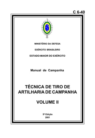 5ª Edição 
2001 
C 6-40 
MINISTÉRIO DA DEFESA 
EXÉRCITO BRASILEIRO 
ESTADO-MAIOR DO EXÉRCITO 
Manual de Campanha 
TÉCNICA DE TIRO DE 
ARTILHARIA DE CAMPANHA 
VOLUME II 
å 
 