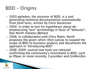  2003:agiledox, the ancestor of BDD, is a tool
generating technical documentation automatically
from JUnit tests, written by Chris Stevenson
 2004: in order to test his hypotheses about de-
emphasizing "test" terminology in favor of "behavior",
Dan North releases JBehave
 2006: in collaboration with Chris Matts, North
proposes the given-when-then canvas to expand the
scope of BDD to business analysis and documents the
approach in “Introducing BDD”
 2006-2009: several new tools are released
confirming the community's investment in BDD, such
as RSpec or more recently, Cucumber and GivWenZen
 