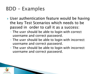  User authentication feature would be having
the key Test Scenarios which needs to be
passed in order to call it as a success:
◦ The user should be able to login with correct
username and correct password.
◦ The user should be able to login with incorrect
username and correct password.
◦ The user should be able to login with incorrect
username and correct password.
 
