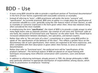  A team using BDD should be able to provide a significant portion of "functional documentation"
in the form of User Stories augmented with executable scenarios or examples.
 Instead of referring to "tests", a BDD practitioner will prefer the terms "scenario" and
"specification". As currently practiced, BDD aims to gather in a single place the specification of
an outcome valuable to a user, generally using the role-feature matrix of (User Stories), as well
as examples or scenarios expressed in the form given-when-then; these two notations being
often considered the most readable.
 In emphasizing the term "specification", the intent of BDD is to provide a single answer to what
many Agile teams view as separate activities: the creation of unit tests and "technical" code on
one hand, the creation of functional tests and "features" on the other hand. This should lead to
increased collaboration between developers, test specialists, and domain experts.
 Rather than refer to "the unit tests of a class", a practitioner or a team using BDD prefers to
speak of "the specifications of the behavior of the class". This reflects a greater focus on the
documentary role of such specifications: their names are expected to be more expressive, and,
when completed with their description in given-when-then format, to serve as technical
documentation.
 Rather than refer to "functional tests", the preferred term will be "specifications of the
product's behavior". The technical aspects of BDD are placed on an equal footing with
techniques encouraging more effective conversation with customers, users and domain
experts.
 In addition to refactoring techniques already present in TDD, the design philosophy in BDD
pays particular attention to appropriate distribution of responsibilities among classes, which
leads its practitioners to emphasize “mocking”.
 