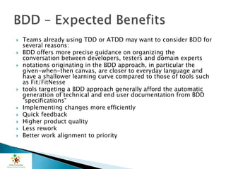  Teams already using TDD or ATDD may want to consider BDD for
several reasons:
 BDD offers more precise guidance on organizing the
conversation between developers, testers and domain experts
 notations originating in the BDD approach, in particular the
given-when-then canvas, are closer to everyday language and
have a shallower learning curve compared to those of tools such
as Fit/FitNesse
 tools targeting a BDD approach generally afford the automatic
generation of technical and end user documentation from BDD
"specifications"
 Implementing changes more efficiently
 Quick feedback
 Higher product quality
 Less rework
 Better work alignment to priority
 