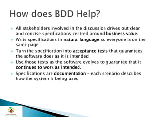  All stakeholders involved in the discussion drives out clear
and concise specifications centred around business value.
 Write specifications in natural language so everyone is on the
same page
 Turn the specification into acceptance tests that guarantees
the software does as it is intended
 Use those tests as the software evolves to guarantee that it
continues to work as intended.
 Specifications are documentation – each scenario describes
how the system is being used
 