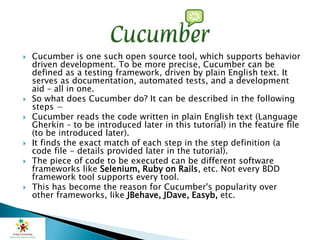  Cucumber is one such open source tool, which supports behavior
driven development. To be more precise, Cucumber can be
defined as a testing framework, driven by plain English text. It
serves as documentation, automated tests, and a development
aid – all in one.
 So what does Cucumber do? It can be described in the following
steps −
 Cucumber reads the code written in plain English text (Language
Gherkin – to be introduced later in this tutorial) in the feature file
(to be introduced later).
 It finds the exact match of each step in the step definition (a
code file - details provided later in the tutorial).
 The piece of code to be executed can be different software
frameworks like Selenium, Ruby on Rails, etc. Not every BDD
framework tool supports every tool.
 This has become the reason for Cucumber's popularity over
other frameworks, like JBehave, JDave, Easyb, etc.
 