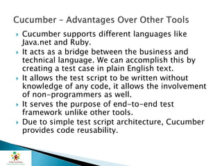  Cucumber supports different languages like
Java.net and Ruby.
 It acts as a bridge between the business and
technical language. We can accomplish this by
creating a test case in plain English text.
 It allows the test script to be written without
knowledge of any code, it allows the involvement
of non-programmers as well.
 It serves the purpose of end-to-end test
framework unlike other tools.
 Due to simple test script architecture, Cucumber
provides code reusability.
 