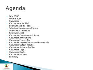  Why BDD?
 What is BDD
 Cucumber
 Cucumber is for BDD
 Selenium and its Tools
 Selenium Environmental Setup
 Selenium Architecture
 Selenium Script
 Cucumber Environmental Setup
 Cucumber Annotations
 Cucumber Feature File
 Cucumber Step Definition and Runner File
 Cucumber Output Results
 Cucumber Scenario Outline
 Cucumber Tags
 Cucumber Hooks
 Cucumber Reports
 Summary
 