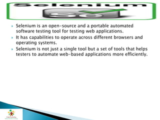  Selenium is an open-source and a portable automated
software testing tool for testing web applications.
 It has capabilities to operate across different browsers and
operating systems.
 Selenium is not just a single tool but a set of tools that helps
testers to automate web-based applications more efficiently.
 
