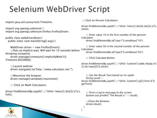 import java.util.concurrent.TimeUnit;
import org.openqa.selenium.*;
import org.openqa.selenium.firefox.FirefoxDriver;
public class webdriverdemo {
public static void main(String[] args) {
WebDriver driver = new FirefoxDriver();
//Puts an Implicit wait, Will wait for 10 seconds before
throwing exception
driver.manage().timeouts().implicitlyWait(10,
TimeUnit.SECONDS);
//Launch website
driver.navigate().to("http://www.calculator.net/");
//Maximize the browser
driver.manage().window().maximize();
// Click on Math Calculators
driver.findElement(By.xpath(".//*[@id='menu']/div[3]/a")).c
lick();
// Click on Percent Calculators
driver.findElement(By.xpath(".//*[@id='menu']/div[4]/div[3]/a")).
click();
// Enter value 10 in the first number of the percent
Calculator
driver.findElement(By.id("cpar1")).sendKeys("10");
// Enter value 50 in the second number of the percent
Calculator
driver.findElement(By.id("cpar2")).sendKeys("50");
// Click Calculate Button
driver.findElement(By.xpath(".//*[@id='content']/table/tbody/tr[
2]/td/input[2]")).click();
// Get the Result Text based on its xpath
String result =
driver.findElement(By.xpath(".//*[@id='content']/p[2]/font/b")).
getText();
// Print a Log In message to the screen
System.out.println(" The Result is " + result);
//Close the Browser.
driver.close();
}
}
 