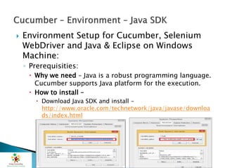  Environment Setup for Cucumber, Selenium
WebDriver and Java & Eclipse on Windows
Machine:
◦ Prerequisities:
 Why we need – Java is a robust programming language.
Cucumber supports Java platform for the execution.
 How to install –
 Download Java SDK and install -
http://www.oracle.com/technetwork/java/javase/downloa
ds/index.html
 
