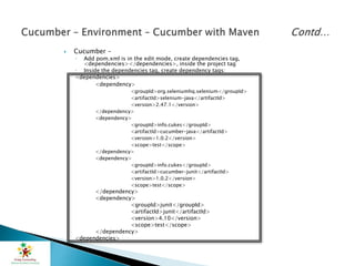  Cucumber –
◦ Add pom.xml is in the edit mode, create dependencies tag,
<dependencies></dependencies>, inside the project tag
◦ Inside the dependencies tag, create dependency tags:
<dependencies>
<dependency>
<groupId>org.seleniumhq.selenium</groupId>
<artifactId>selenium-java</artifactId>
<version>2.47.1</version>
</dependency>
<dependency>
<groupId>info.cukes</groupId>
<artifactId>cucumber-java</artifactId>
<version>1.0.2</version>
<scope>test</scope>
</dependency>
<dependency>
<groupId>info.cukes</groupId>
<artifactId>cucumber-junit</artifactId>
<version>1.0.2</version>
<scope>test</scope>
</dependency>
<dependency>
<groupId>junit</groupId>
<artifactId>junit</artifactId>
<version>4.10</version>
<scope>test</scope>
</dependency>
<dependencies>
 