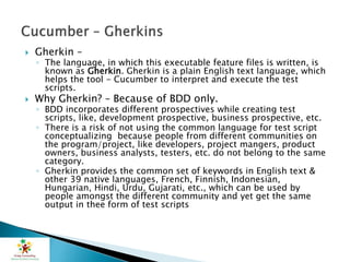  Gherkin –
◦ The language, in which this executable feature files is written, is
known as Gherkin. Gherkin is a plain English text language, which
helps the tool - Cucumber to interpret and execute the test
scripts.
 Why Gherkin? – Because of BDD only.
◦ BDD incorporates different prospectives while creating test
scripts, like, development prospective, business prospective, etc.
◦ There is a risk of not using the common language for test script
conceptualizing because people from different communities on
the program/project, like developers, project mangers, product
owners, business analysts, testers, etc. do not belong to the same
category.
◦ Gherkin provides the common set of keywords in English text &
other 39 native languages, French, Finnish, Indonesian,
Hungarian, Hindi, Urdu, Gujarati, etc., which can be used by
people amongst the different community and yet get the same
output in thee form of test scripts
 