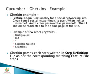  Gherkin example –
◦ Feature: Login functionality for a social networking site.
Given I am a social networking site user. When I enter
username1. And I enter password as password1. Then I
should be redirected to the home page of the site.
◦ Example of few other keywords –
 Background
 But
 *
 Scenario Outline
 Examples
 Gherkin parses each step written in Step Definition
File as per the corresponding matching Feature File
steps
 