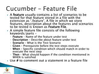  A feature usually contains a list of scenarios to be
tested for that feature stored in a file with the
extension as ‘.feature’. A file in which we store
features, description about the features and scenarios
to be tested is known as Feature File.
 A simple feature file consists of the following
keywords/parts –
◦ Feature – Name of the feature under test
◦ Description – Describe about feature under test
◦ Scenario – What is the Test Scenario
◦ Given – Prerequisite before the test steps execute
◦ When – Specific condition which should match in order to
execute the next step
◦ Then – What should happen if the condition mentioned in
WHEN is satisfied
 Use # to comment out a statement in a feature file
 