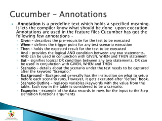  Annotation is a predefine text which holds a specified meaning.
It lets the compiler know what should be done upon execution.
Annotations are used in the feature files Cucumber has got the
following few annotations –
◦ Given – describes the pre-requisite for the test to be executed
◦ When – defines the trigger point for any test scenario execution
◦ Then – holds the expected result for the test to be executed
◦ And – provides the logical AND condition between any two statements.
AND can be used in conjunction with GIVEN, WHEN and THEN statement
◦ But – signifies logical OR condition between any two statements. OR can
be used in conjunction with GIVEN, WHEN and THEN
◦ Scenario – details about the scenario under the test needs to be captured
after the keyword “Scenario:”
◦ Background – Background generally has the instruction on what to setup
before each scenario runs. However, it gets executed after “Before” hook.
◦ Scenario Outline – replaces variables/keywords with the value from the
table. Each row in the table is considered to be a scenario.
◦ Examples – example of the data records in rows for the input to the Step
Definition functions arguments
 